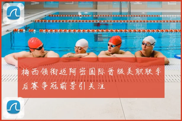 梅西领衔迈阿密国际晋级美职联季后赛争冠前景引关注