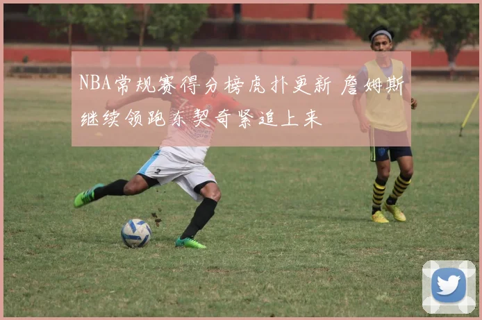 NBA常规赛得分榜虎扑更新 詹姆斯继续领跑东契奇紧追上来