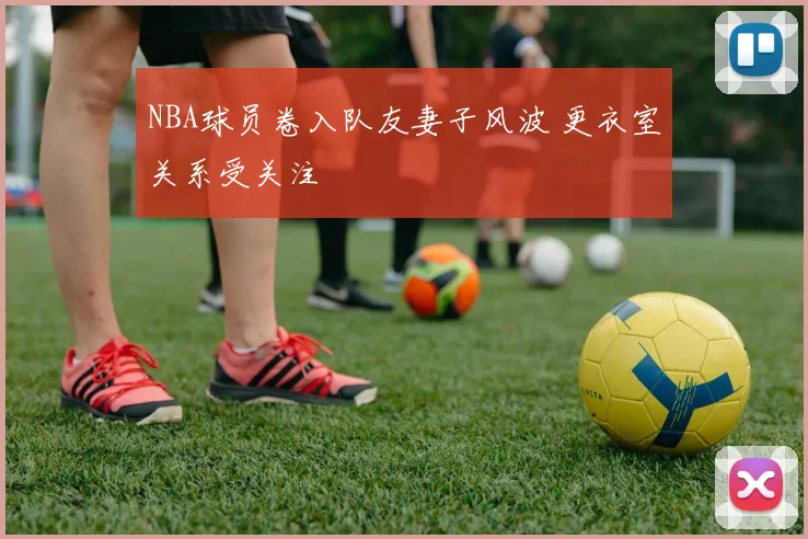 NBA球员卷入队友妻子风波 更衣室关系受关注