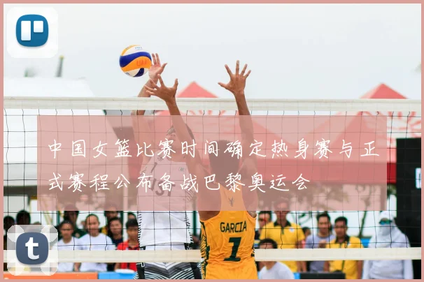 中国女篮比赛时间确定热身赛与正式赛程公布备战巴黎奥运会