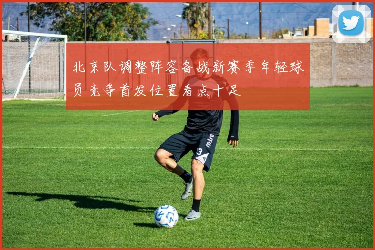 北京队调整阵容备战新赛季年轻球员竞争首发位置看点十足