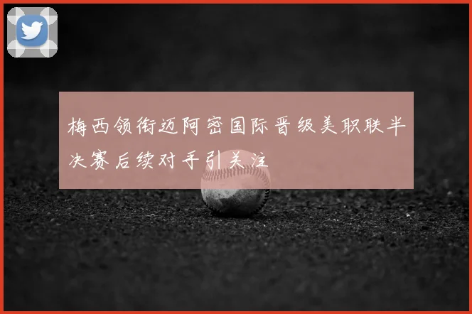梅西领衔迈阿密国际晋级美职联半决赛后续对手引关注