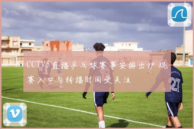 CCTV5直播乒乓球赛事安排出炉 观赛入口与转播时间受关注