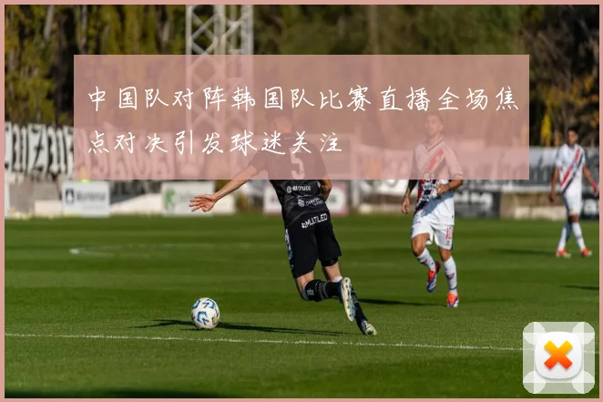 中国队对阵韩国队比赛直播全场焦点对决引发球迷关注