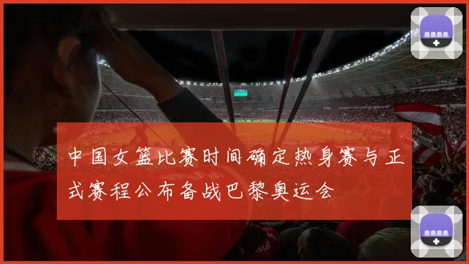 中国女篮比赛时间确定热身赛与正式赛程公布备战巴黎奥运会