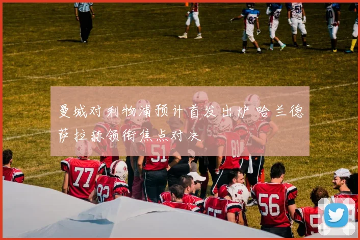 曼城对利物浦预计首发出炉 哈兰德萨拉赫领衔焦点对决