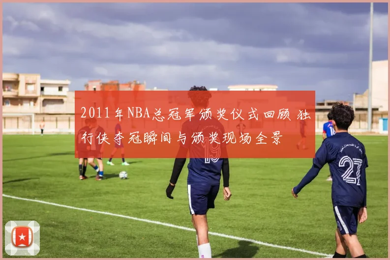 2011年NBA总冠军颁奖仪式回顾 独行侠夺冠瞬间与颁奖现场全景