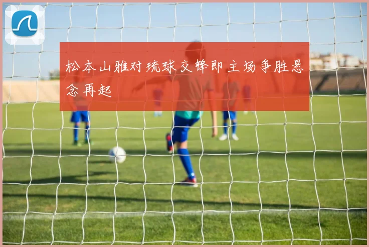 松本山雅对琉球交锋即主场争胜悬念再起