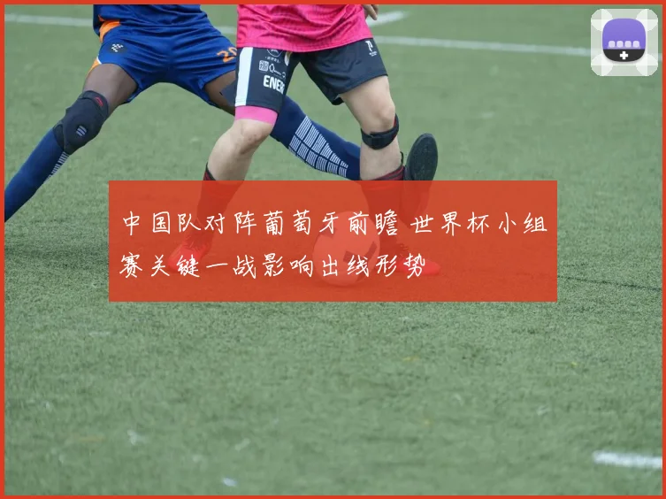 中国队对阵葡萄牙前瞻 世界杯小组赛关键一战影响出线形势