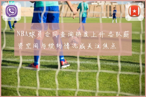 NBA球员合同查询热度上升 各队薪资空间与续约情况成关注焦点