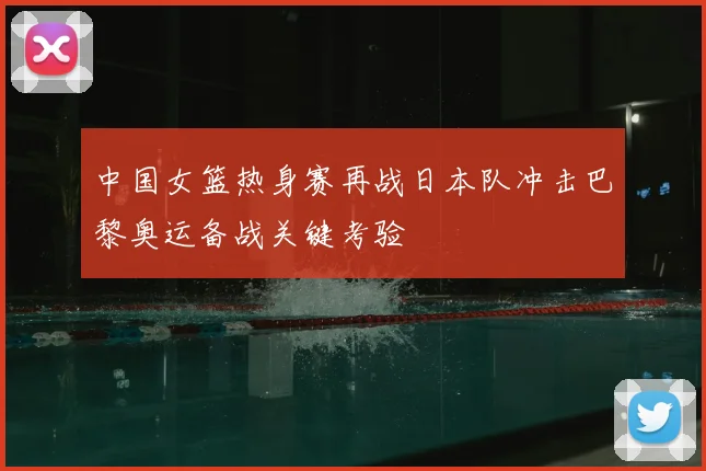 中国女篮热身赛再战日本队冲击巴黎奥运备战关键考验
