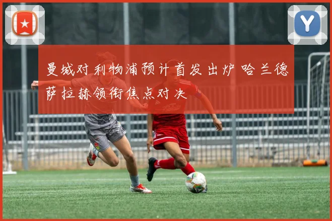 曼城对利物浦预计首发出炉 哈兰德萨拉赫领衔焦点对决