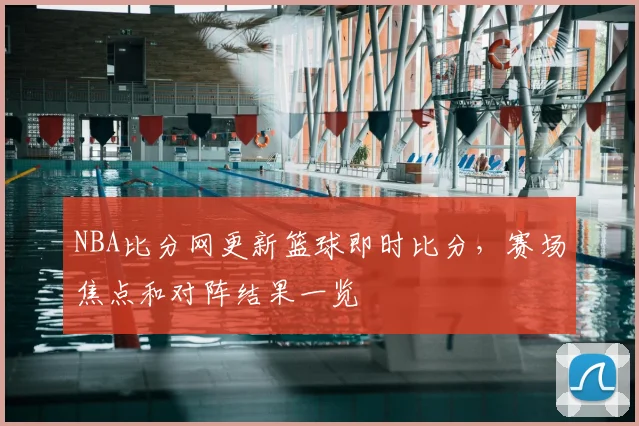 NBA比分网更新篮球即时比分，赛场焦点和对阵结果一览