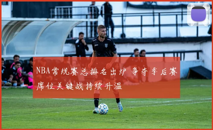 NBA常规赛总排名出炉 争夺季后赛席位关键战持续升温